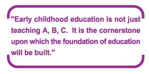 "Early childhood education is not just teaching A, B, C.  It is the cornerstone upon which the foundation of education will be built."