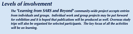 The "Learning from SARS and Beyond" community-wide project accepts entries from individuals and groups. Individual work and group projects may be put forward for exhibition and it is hoped that publications will be produced as well. Overseas study trips will also be organised for selected participants. The key focus of all the activities will be on learning.